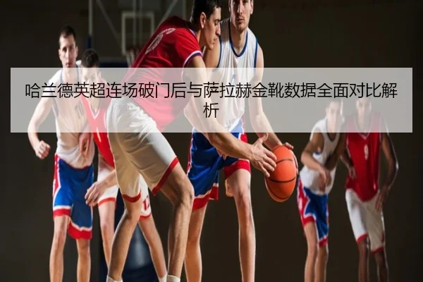 哈兰德英超连场破门后与萨拉赫金靴数据全面对比解析