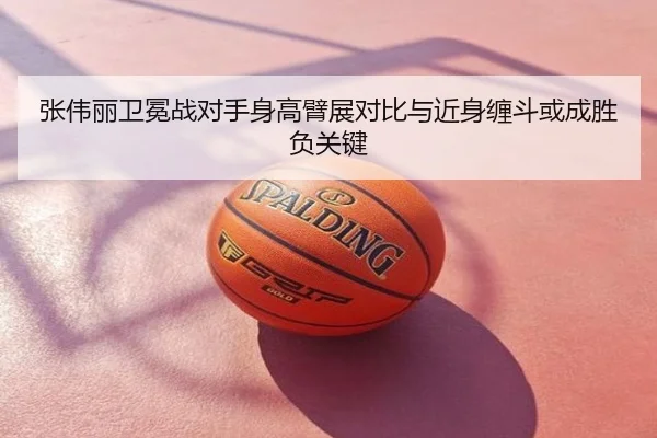 张伟丽卫冕战对手身高臂展对比与近身缠斗或成胜负关键