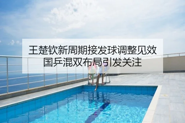 王楚钦新周期接发球调整见效 国乒混双布局引发关注