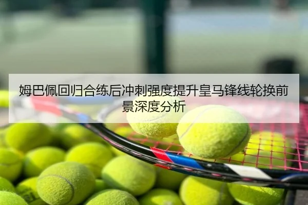 姆巴佩回归合练后冲刺强度提升皇马锋线轮换前景深度分析