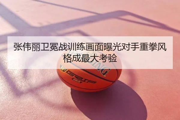 张伟丽卫冕战训练画面曝光对手重拳风格成最大考验