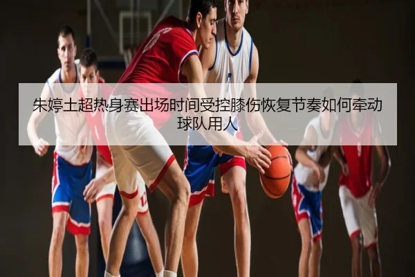 朱婷土超热身赛出场时间受控膝伤恢复节奏如何牵动球队用人