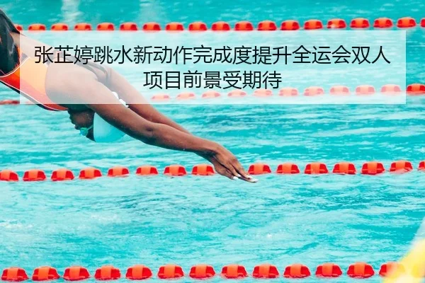 张芷婷跳水新动作完成度提升全运会双人项目前景受期待