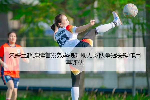 朱婷土超连续首发效率提升助力球队争冠关键作用再评估