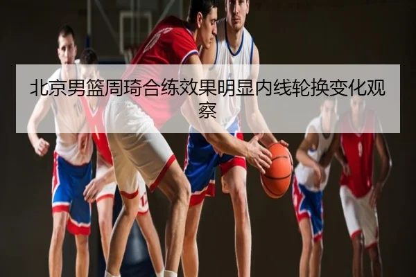 北京男篮周琦合练效果明显内线轮换变化观察