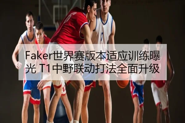 Faker世界赛版本适应训练曝光 T1中野联动打法全面升级